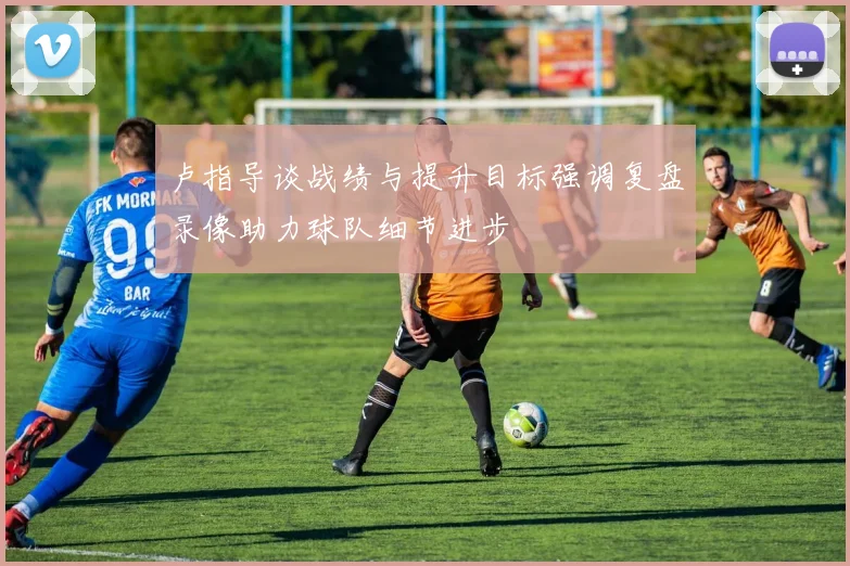 卢指导谈战绩与提升目标强调复盘录像助力球队细节进步