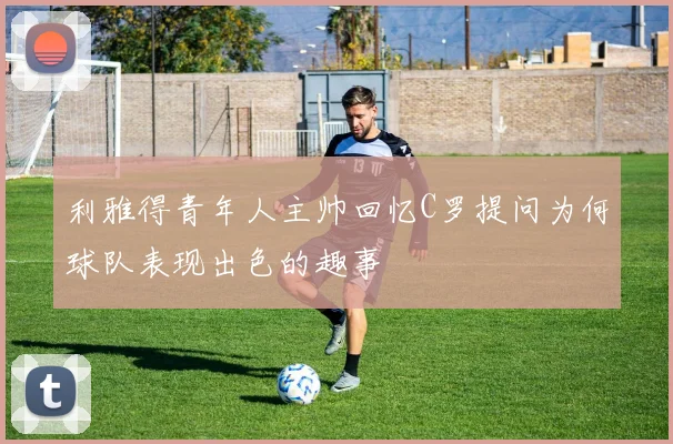 利雅得青年人主帅回忆C罗提问为何球队表现出色的趣事