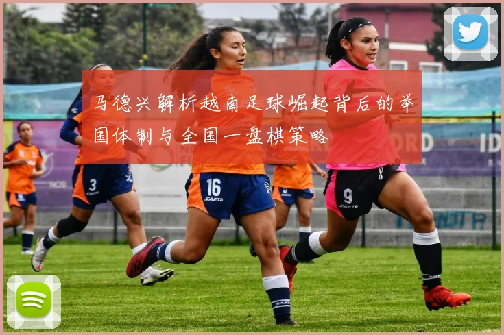 马德兴解析越南足球崛起背后的举国体制与全国一盘棋策略