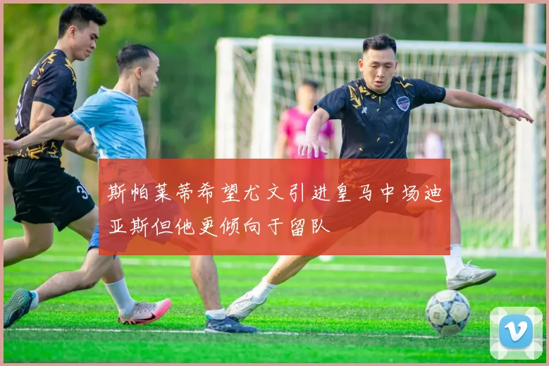 斯帕莱蒂希望尤文引进皇马中场迪亚斯但他更倾向于留队