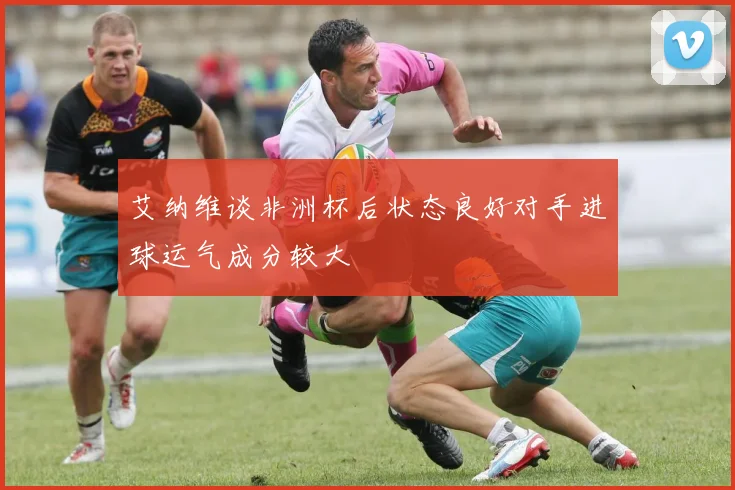 艾纳维谈非洲杯后状态良好对手进球运气成分较大