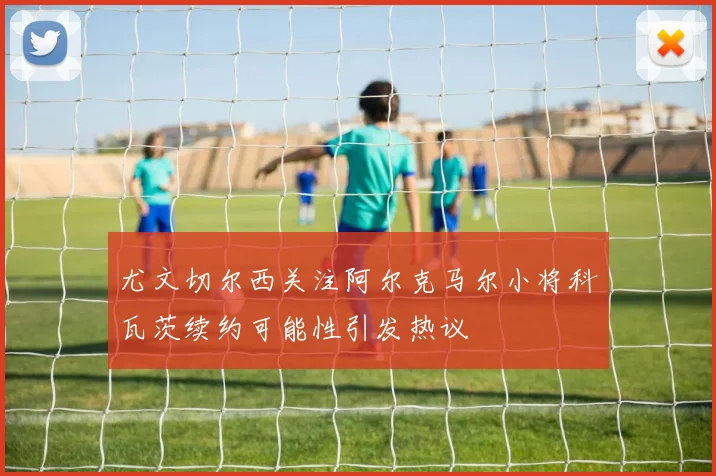 尤文切尔西关注阿尔克马尔小将科瓦茨续约可能性引发热议
