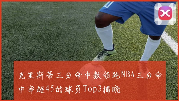 克里斯蒂三分命中数领跑NBA三分命中率超45的球员Top3揭晓