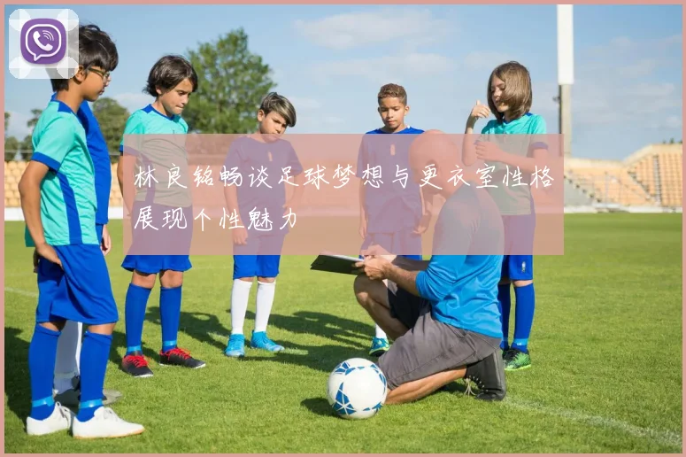 林良铭畅谈足球梦想与更衣室性格展现个性魅力