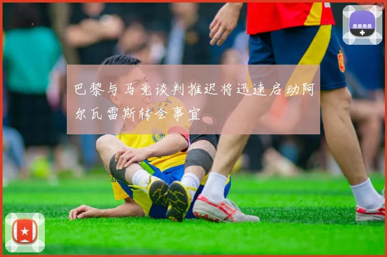 巴黎与马竞谈判推迟将迅速启动阿尔瓦雷斯转会事宜