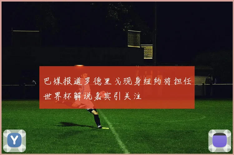 巴媒报道罗德里戈现身纽约将担任世界杯解说嘉宾引关注