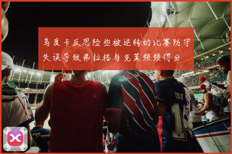 乌度卡反思险些被逆转的比赛防守失误导致弗拉格与克莱频频得分