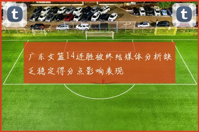 广东女篮14连胜被终结媒体分析缺乏稳定得分点影响表现