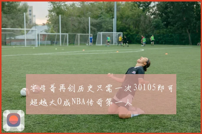 字母哥再创历史只需一次30105即可超越大O成NBA传奇第一人