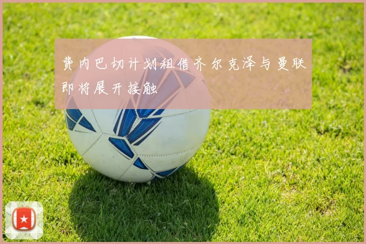 费内巴切计划租借齐尔克泽与曼联即将展开接触