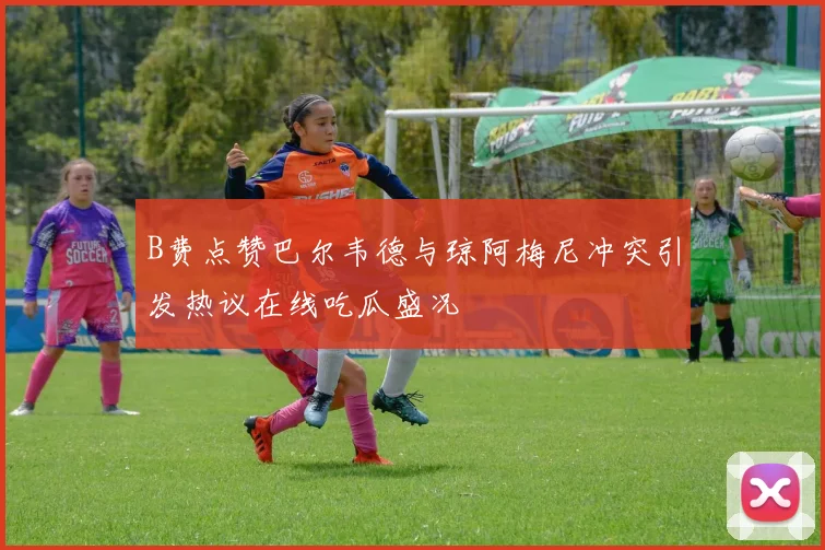 B费点赞巴尔韦德与琼阿梅尼冲突引发热议在线吃瓜盛况